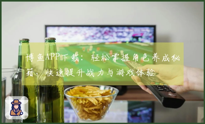 博鱼APP下载：轻松掌握角色养成秘籍，快速提升战力与游戏体验