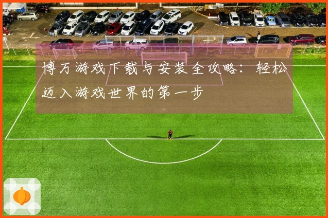博万游戏下载与安装全攻略：轻松迈入游戏世界的第一步