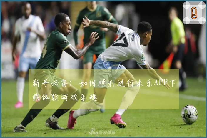 新手必备:如何顺利进行米乐APP下载体验游戏乐趣